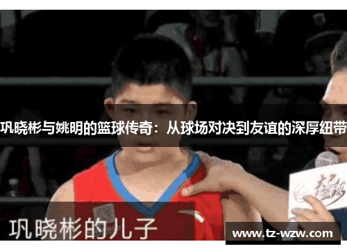 巩晓彬与姚明的篮球传奇：从球场对决到友谊的深厚纽带