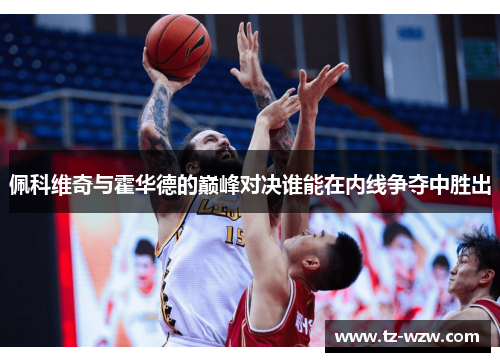 佩科维奇与霍华德的巅峰对决谁能在内线争夺中胜出